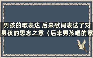 男孩的歌表达 后来歌词表达了对男孩的思念之意（后来男孩唱的意思）